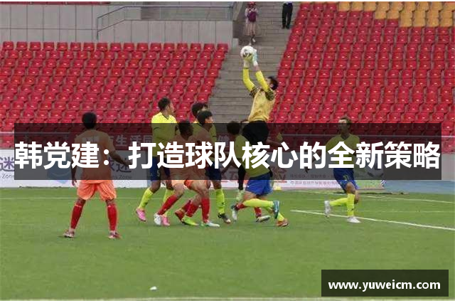 韩党建：打造球队核心的全新策略