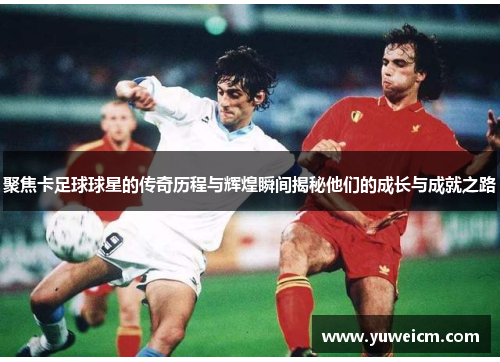 聚焦卡足球球星的传奇历程与辉煌瞬间揭秘他们的成长与成就之路