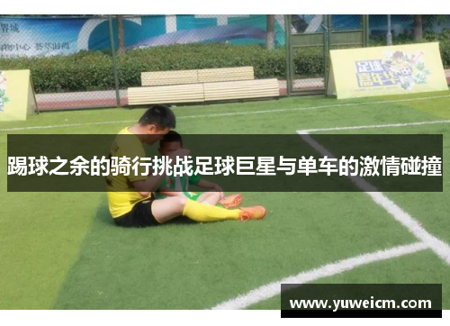 踢球之余的骑行挑战足球巨星与单车的激情碰撞
