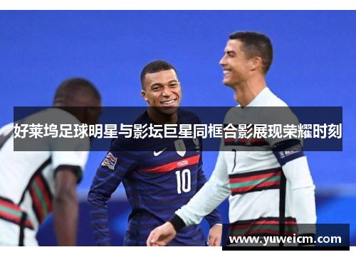 好莱坞足球明星与影坛巨星同框合影展现荣耀时刻