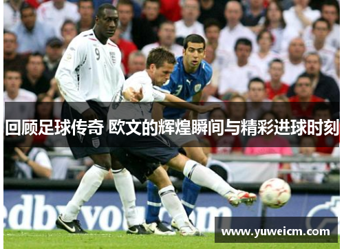 回顾足球传奇 欧文的辉煌瞬间与精彩进球时刻