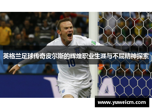 英格兰足球传奇皮尔斯的辉煌职业生涯与不屈精神探索