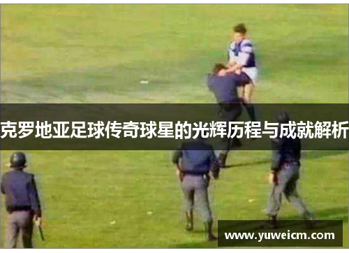 克罗地亚足球传奇球星的光辉历程与成就解析