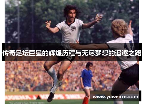 传奇足坛巨星的辉煌历程与无尽梦想的追逐之路