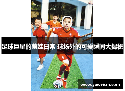 足球巨星的萌娃日常 球场外的可爱瞬间大揭秘