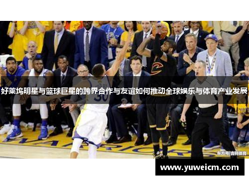 好莱坞明星与篮球巨星的跨界合作与友谊如何推动全球娱乐与体育产业发展