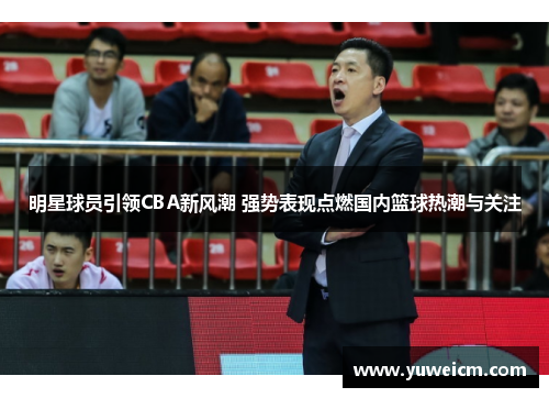 明星球员引领CBA新风潮 强势表现点燃国内篮球热潮与关注