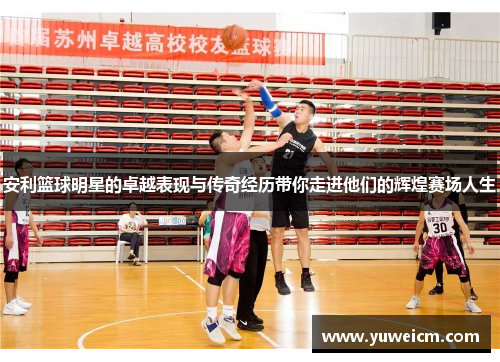 安利篮球明星的卓越表现与传奇经历带你走进他们的辉煌赛场人生