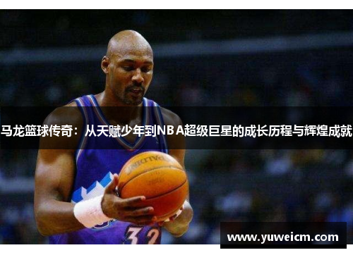 马龙篮球传奇：从天赋少年到NBA超级巨星的成长历程与辉煌成就
