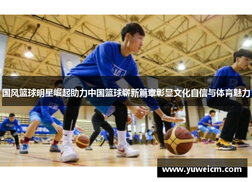 国风篮球明星崛起助力中国篮球崭新篇章彰显文化自信与体育魅力