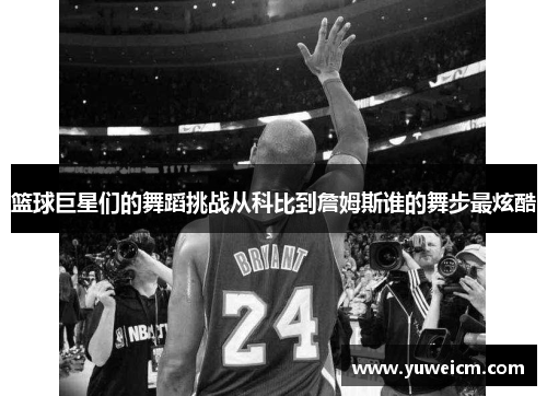 篮球巨星们的舞蹈挑战从科比到詹姆斯谁的舞步最炫酷