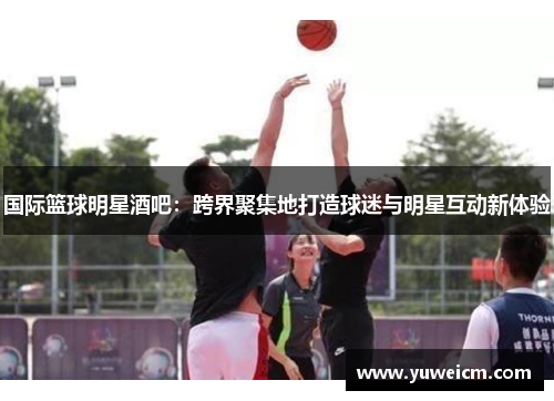 国际篮球明星酒吧：跨界聚集地打造球迷与明星互动新体验
