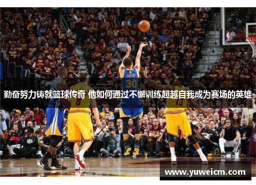 勤奋努力铸就篮球传奇 他如何通过不懈训练超越自我成为赛场的英雄