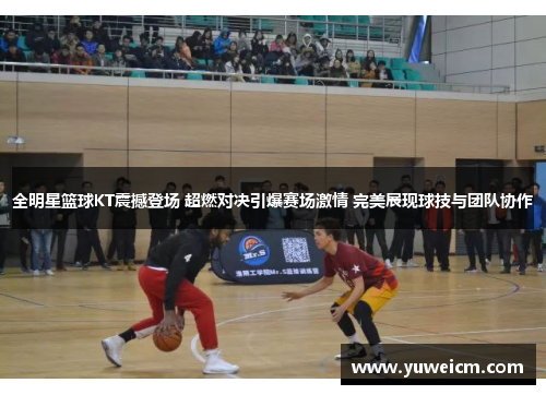 全明星篮球KT震撼登场 超燃对决引爆赛场激情 完美展现球技与团队协作
