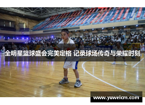 全明星篮球盛会完美定格 记录球场传奇与荣耀时刻
