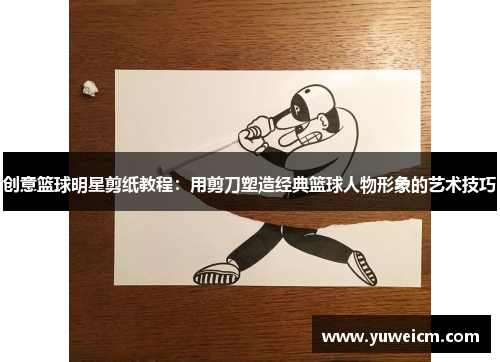 创意篮球明星剪纸教程：用剪刀塑造经典篮球人物形象的艺术技巧