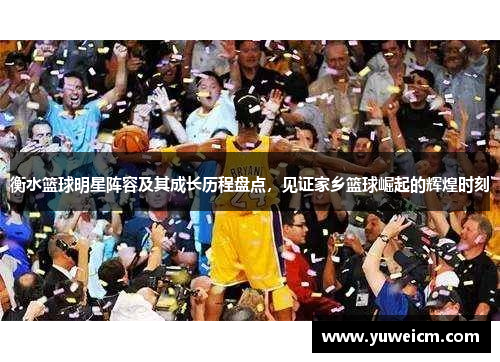 衡水篮球明星阵容及其成长历程盘点，见证家乡篮球崛起的辉煌时刻