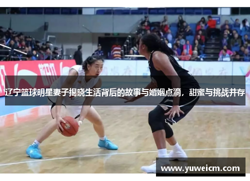 辽宁篮球明星妻子揭晓生活背后的故事与婚姻点滴，甜蜜与挑战并存